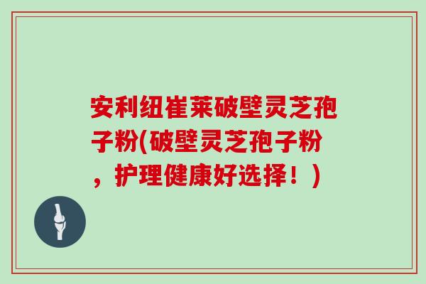 安利纽崔莱破壁灵芝孢子粉(破壁灵芝孢子粉,护理健康好选择!)
