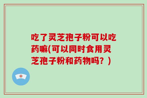 吃了灵芝孢子粉可以吃药嘛(可以同时食用灵芝孢子粉和药物吗？)