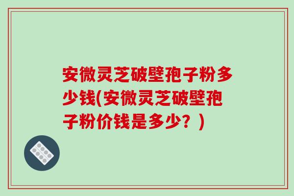 安微灵芝破壁孢子粉多少钱(安微灵芝破壁孢子粉价钱是多少?)