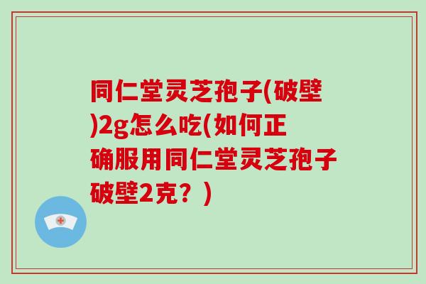 同仁堂灵芝孢子(破壁)2g怎么吃(如何正确服用同仁堂灵芝孢子破壁2克?)