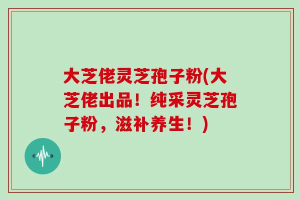 大芝佬灵芝孢子粉(大芝佬出品!纯采灵芝孢子粉,滋补养生!)