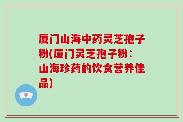 厦门山海中药灵芝孢子粉(厦门灵芝孢子粉:山海珍药的饮食营养佳品)