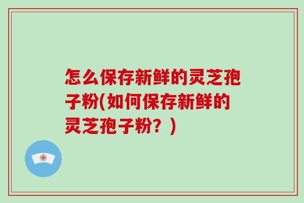 怎么保存新鲜的灵芝孢子粉(如何保存新鲜的灵芝孢子粉?)