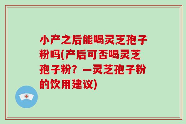 小产之后能喝灵芝孢子粉吗(产后可否喝灵芝孢子粉？—灵芝孢子粉的饮用建议)