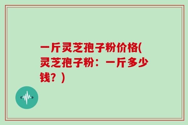 一斤灵芝孢子粉价格(灵芝孢子粉:一斤多少钱?)