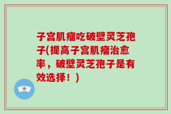 子宫肌瘤吃破壁灵芝孢子(提高子宫肌瘤治愈率,破壁灵芝孢子是有效选择!)