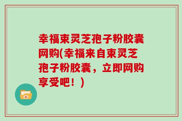 幸福束灵芝孢子粉胶囊网购(幸福来自束灵芝孢子粉胶囊,立即网购享受吧!)