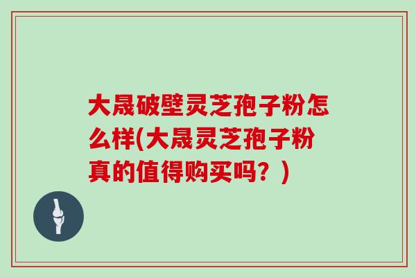 大晟破壁灵芝孢子粉怎么样(大晟灵芝孢子粉真的值得购买吗?)