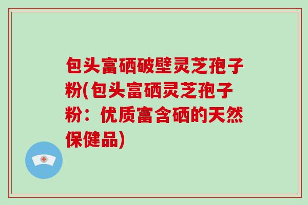 包头富硒破壁灵芝孢子粉(包头富硒灵芝孢子粉:优质富含硒的天然保健品)
