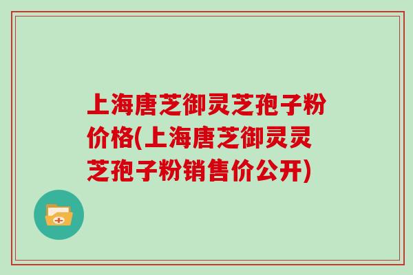 上海唐芝御灵芝孢子粉价格(上海唐芝御灵灵芝孢子粉销售价公开)