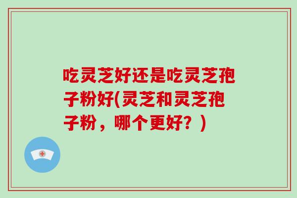 吃灵芝好还是吃灵芝孢子粉好(灵芝和灵芝孢子粉，哪个更好？)