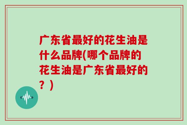 广东省最好的花生油是什么品牌(哪个品牌的花生油是广东省最好的?)