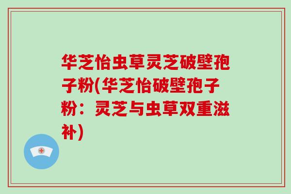 华芝怡虫草灵芝破壁孢子粉(华芝怡破壁孢子粉：灵芝与虫草双重滋补)