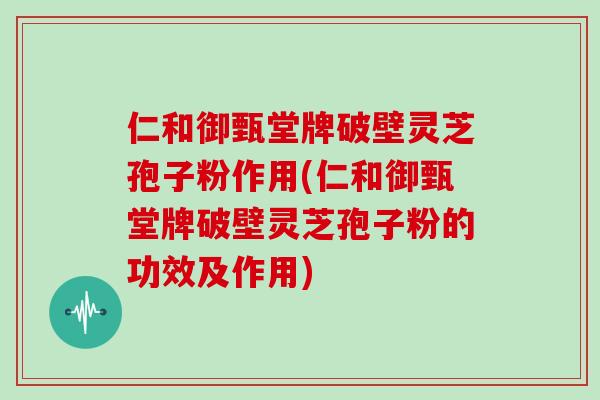 仁和御甄堂牌破壁灵芝孢子粉作用(仁和御甄堂牌破壁灵芝孢子粉的功效及作用)