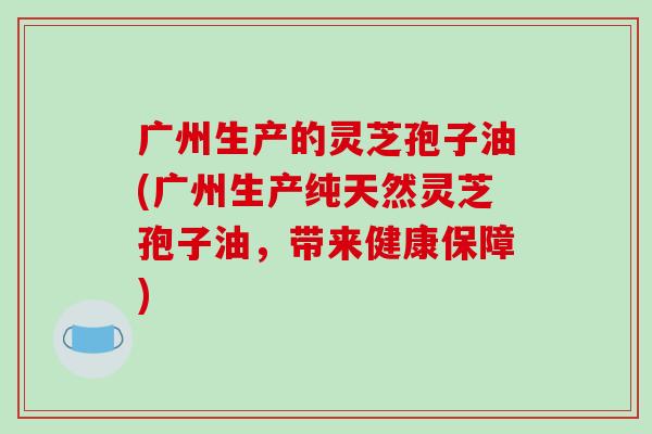 广州生产的灵芝孢子油(广州生产纯天然灵芝孢子油，带来健康保障)