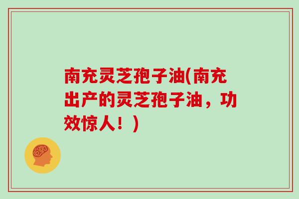 南充灵芝孢子油(南充出产的灵芝孢子油,功效惊人!)