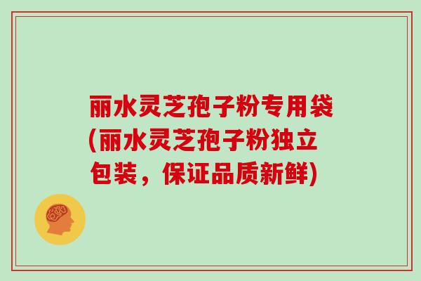 丽水灵芝孢子粉专用袋(丽水灵芝孢子粉独立包装,保证品质新鲜)