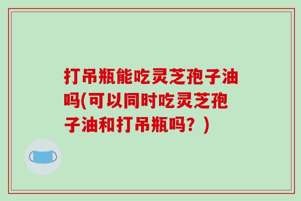 打吊瓶能吃灵芝孢子油吗(可以同时吃灵芝孢子油和打吊瓶吗？)