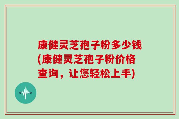 康健灵芝孢子粉多少钱(康健灵芝孢子粉价格查询,让您轻松上手)