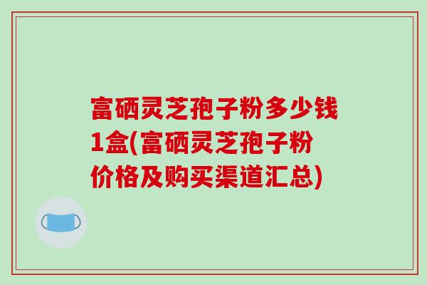 富硒灵芝孢子粉多少钱1盒(富硒灵芝孢子粉价格及购买渠道汇总)