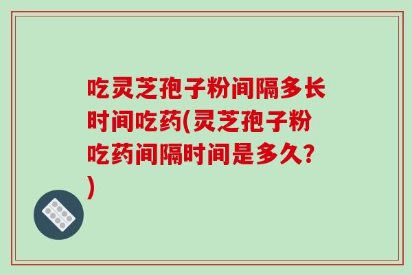 吃灵芝孢子粉间隔多长时间吃药(灵芝孢子粉吃药间隔时间是多久?)