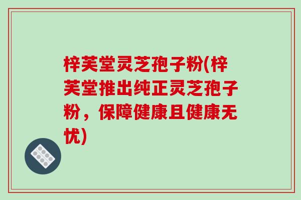 梓芙堂灵芝孢子粉(梓芙堂推出纯正灵芝孢子粉,保障健康且健康无忧)