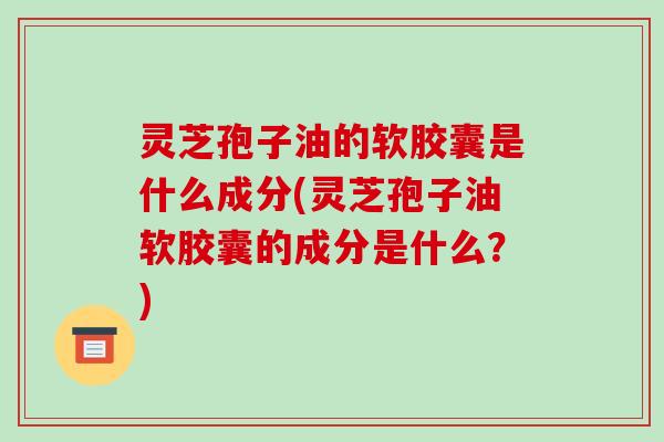 灵芝孢子油的软胶囊是什么成分(灵芝孢子油软胶囊的成分是什么?)