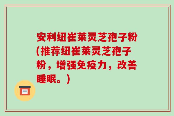 安利纽崔莱灵芝孢子粉(推荐纽崔莱灵芝孢子粉，增强免疫力，改善睡眠。)
