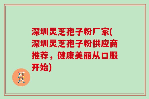 深圳灵芝孢子粉厂家(深圳灵芝孢子粉供应商推荐，健康美丽从口服开始)