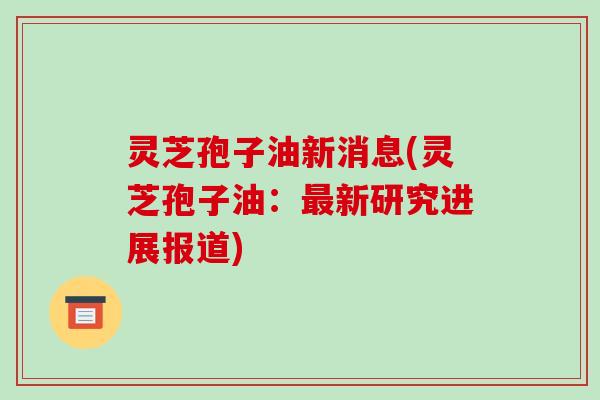 灵芝孢子油新消息(灵芝孢子油:最新研究进展报道)