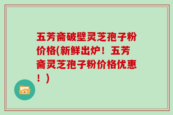 五芳斋破壁灵芝孢子粉价格(新鲜出炉!五芳斋灵芝孢子粉价格优惠!)