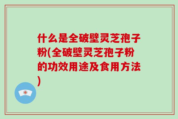 什么是全破壁灵芝孢子粉(全破壁灵芝孢子粉的功效用途及食用方法)