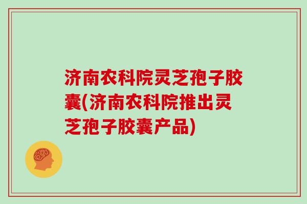 济南农科院灵芝孢子胶囊(济南农科院推出灵芝孢子胶囊产品)
