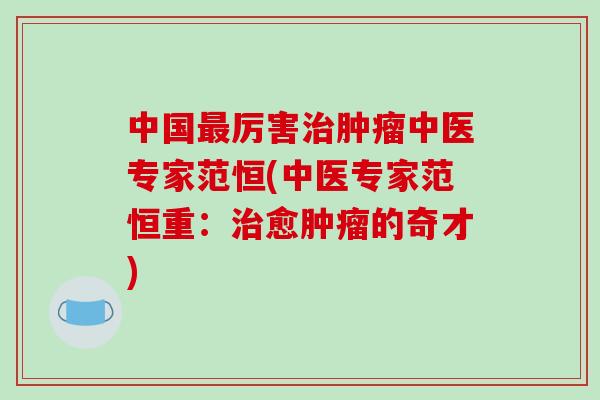中国最厉害治肿瘤中医专家范恒(中医专家范恒重：治愈肿瘤的奇才)