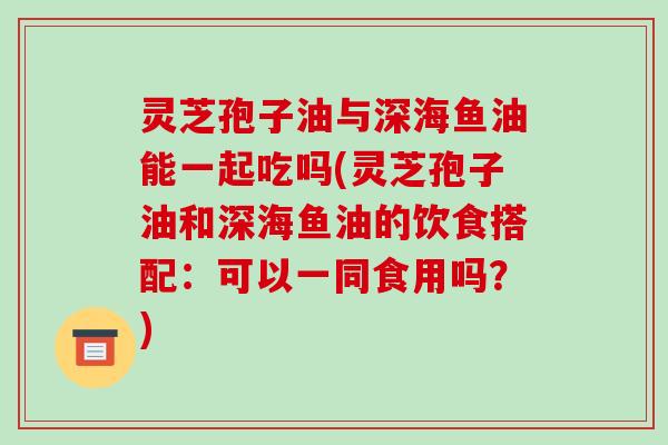 灵芝孢子油与深海鱼油能一起吃吗(灵芝孢子油和深海鱼油的饮食搭配:可以一同食用吗?)