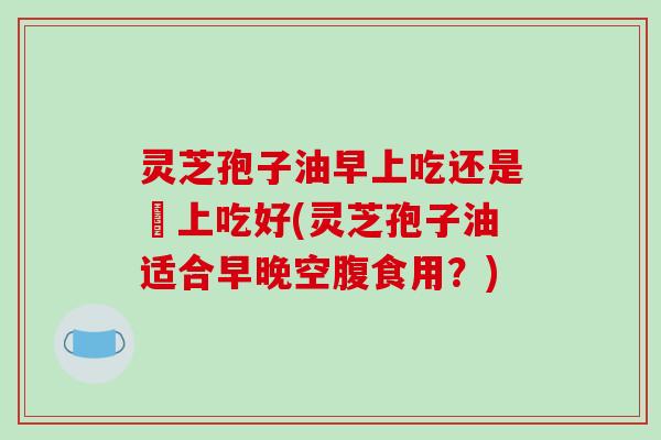 灵芝孢子油早上吃还是晩上吃好(灵芝孢子油适合早晚空腹食用？)