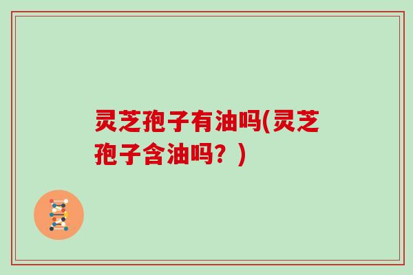 灵芝孢子有油吗(灵芝孢子含油吗?)