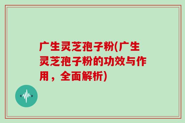 广生灵芝孢子粉(广生灵芝孢子粉的功效与作用,全面解析)