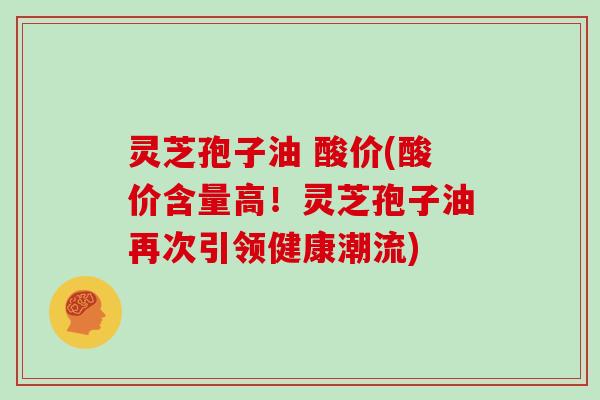 灵芝孢子油 酸价(酸价含量高！灵芝孢子油再次引领健康潮流)