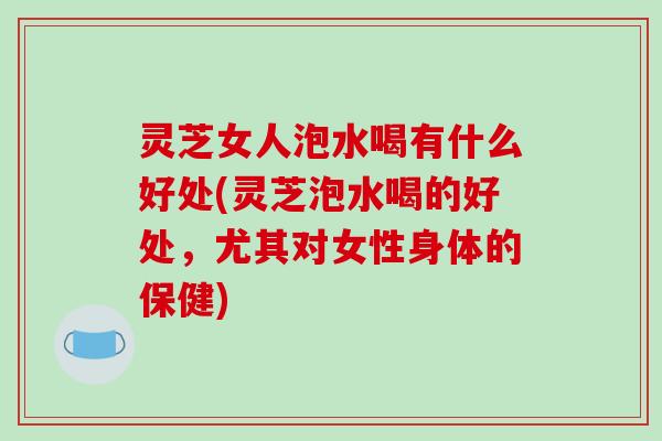 灵芝女人泡水喝有什么好处(灵芝泡水喝的好处，尤其对女性身体的保健)