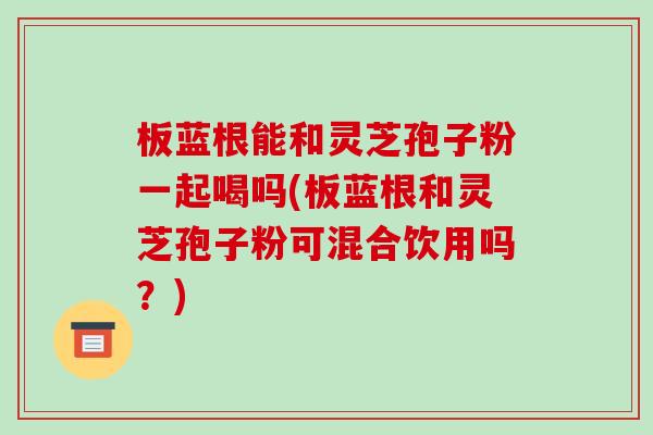 板蓝根能和灵芝孢子粉一起喝吗(板蓝根和灵芝孢子粉可混合饮用吗?)