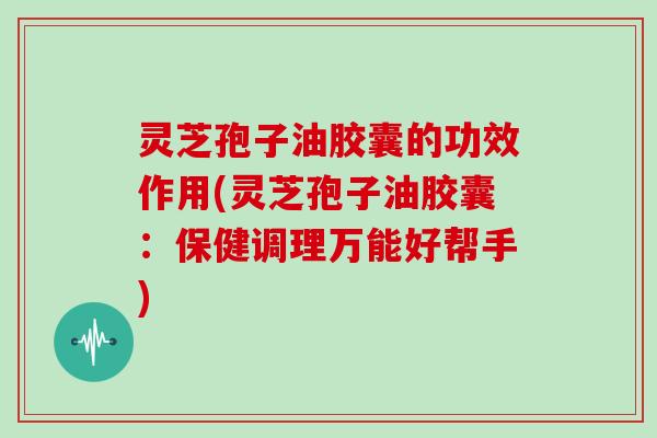 灵芝孢子油胶囊的功效作用(灵芝孢子油胶囊:保健调理万能好帮手)