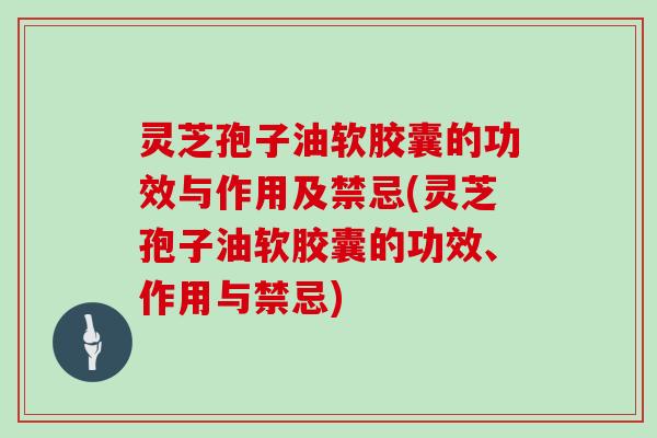 灵芝孢子油软胶囊的功效与作用及禁忌(灵芝孢子油软胶囊的功效、作用与禁忌)