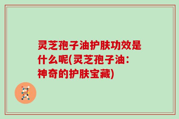 灵芝孢子油护肤功效是什么呢(灵芝孢子油:神奇的护肤宝藏)