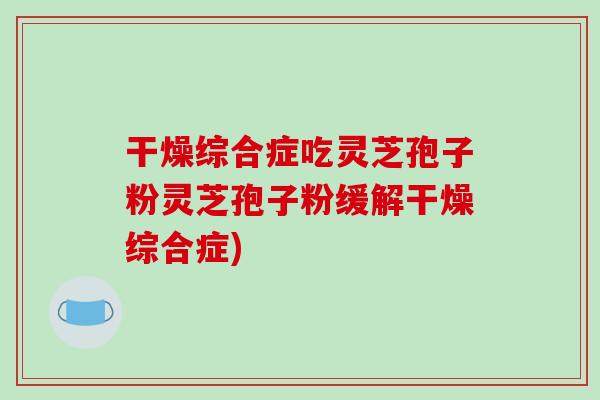 干燥综合症吃灵芝孢子粉灵芝孢子粉缓解干燥综合症)