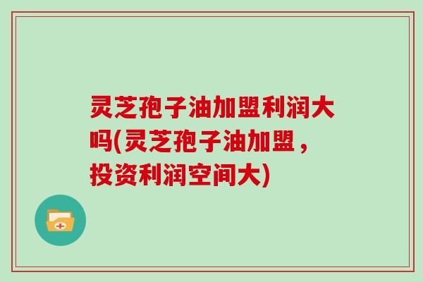 灵芝孢子油加盟利润大吗(灵芝孢子油加盟,投资利润空间大)
