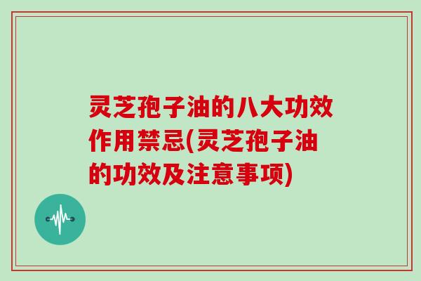灵芝孢子油的八大功效作用禁忌(灵芝孢子油的功效及注意事项)