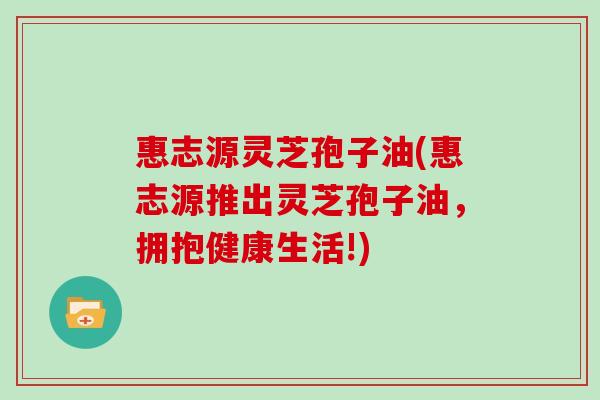惠志源灵芝孢子油(惠志源推出灵芝孢子油,拥抱健康生活!)