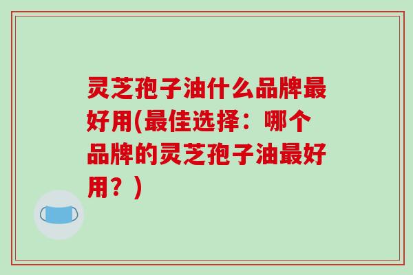 灵芝孢子油什么品牌最好用(最佳选择：哪个品牌的灵芝孢子油最好用？)