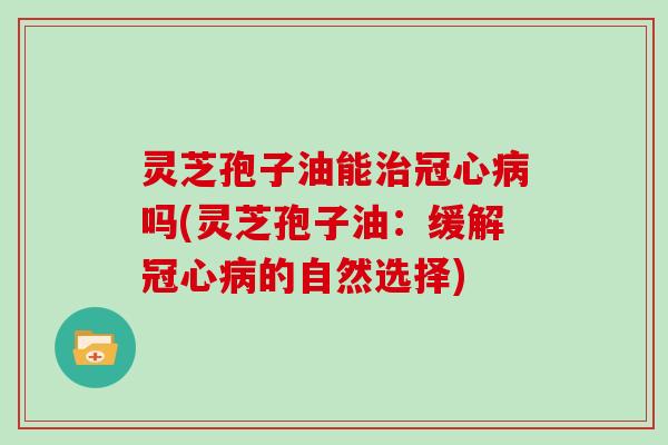 灵芝孢子油能治冠心病吗(灵芝孢子油:缓解冠心病的自然选择)